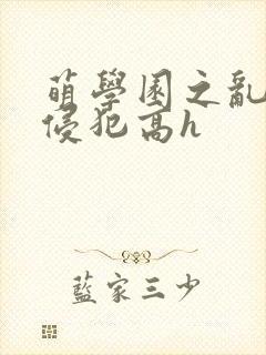 萌学园之乱淫h侵犯高h