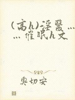 (高h)淫医……催眠h文