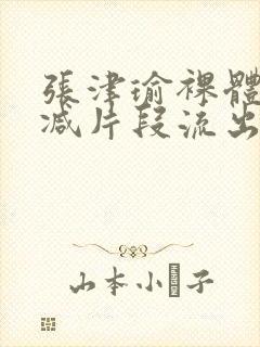 张津瑜裸体无删减片段流出