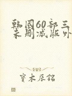 韩国60部三级未删减版外出