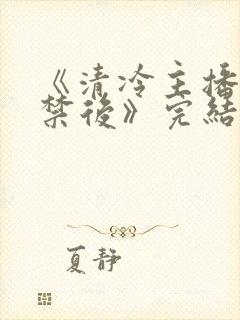 《清冷主播被囚禁后》完结了吗