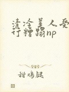 清冷美人受被强行糟蹋np