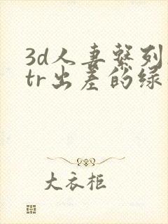 3d人妻系列ntr出差的绿帽