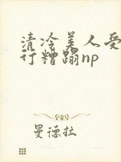 清冷美人受被强行糟蹋np