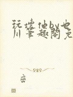 玩坏他by也山川笔趣阁免费阅读全文封面