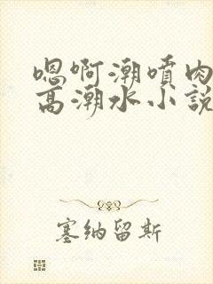 嗯啊潮喷肉失禁高潮水小说