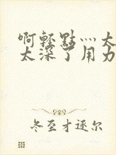 啊轻点灬太粗嗯太深了用力