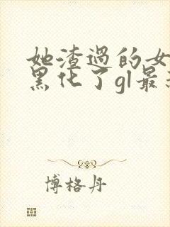 她渣过的女主都黑化了gl最新章节列表