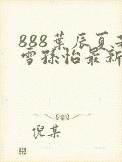 888叶辰夏若雪孙怡最新章节八一封面