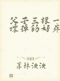 父子三根一起会坏掉的好疼