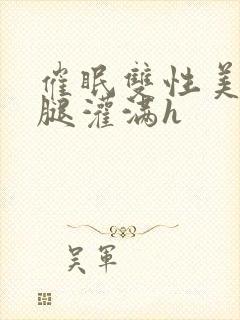 催眠双性美人张腿灌满h