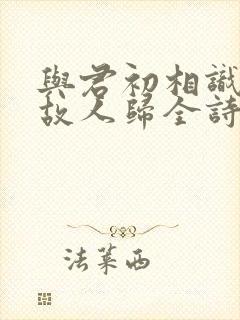 与君初相识犹如故人归全诗