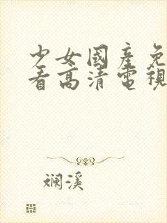 少女国产免费观看高清电视剧大全在