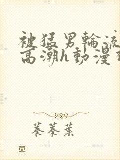 被猛男轮流澡到高潮h动漫视频