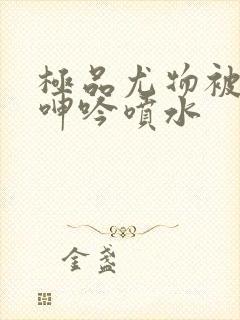 极品尤物被啪得呻吟喷水