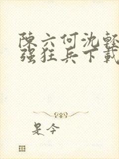陈六何沈轻舞最强狂兵下载