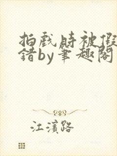 拍戏时被假戏真错by笔趣阁阅读公媳