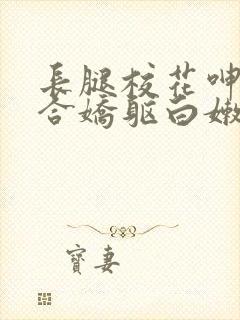 长腿校花呻吟迎合娇躯白嫩小视频