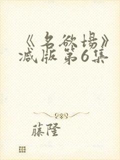 《名欲场》未删减版第6集封面