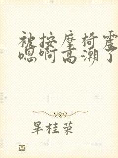 被按摩椅震高潮嗯啊高潮了gl