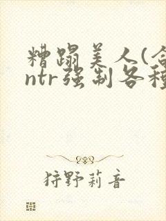 糟蹋美人(合集ntr强制各种美人虐
