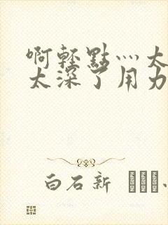 啊轻点灬太粗嗯太深了用力电影