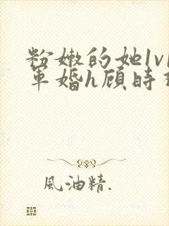 粉嫩的她1v1军婚h顾时视频