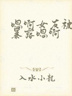 嗯啊女友被调教暴露嗯啊