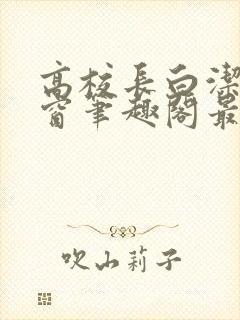 高校长白洁无弹窗笔趣阁最新章节