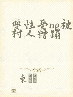 双性受np被全村人糟蹋