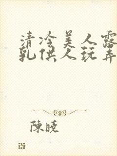 清冷美人露出双乳供人玩弄h文