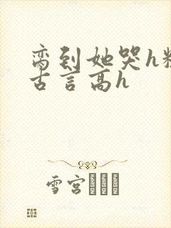 脔到她哭h粗话古言高h