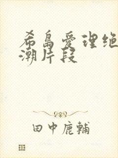 希岛爱理绝顶高潮片段