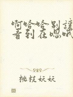 啊哈哈别让姐姐看到在嗯哦啊