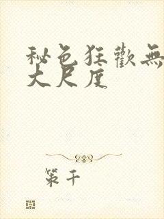秘色狂欢无删减大尺度