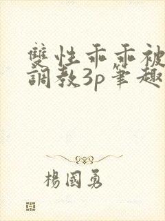 双性乖乖被灌满调教3p笔趣阁