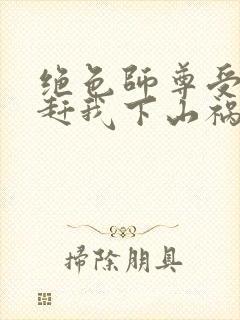 绝色师尊受不了赶我下山祸害师姐一类的小说