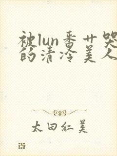 被lun番艹哭的清冷美人