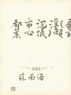 都市沉浮(乔梁叶心仪)超前更新章节列表