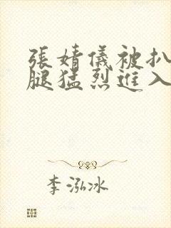 张婧仪被扒开双腿猛烈进入封面