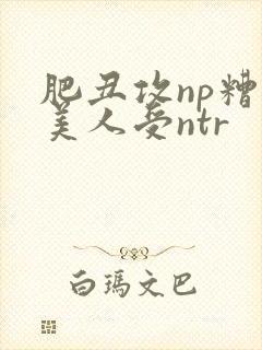 肥丑攻np糟蹋美人受ntr