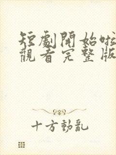 短剧开始啦免费观看完整版高清