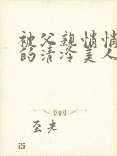 被父亲悄悄调教的清冷美人