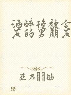 酒醉后被合租室友的男朋友睡了