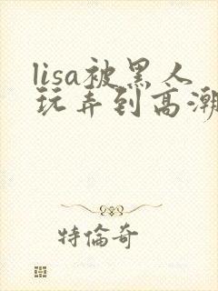 lisa被黑人玩弄到高潮