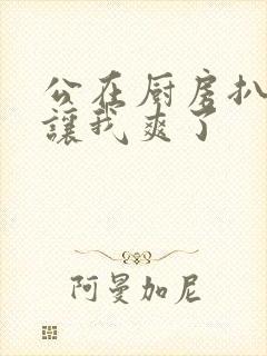 公在厨房扒开腿让我爽了