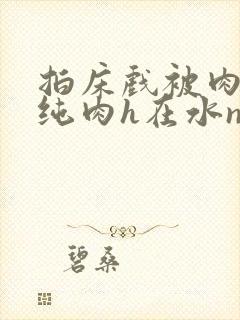 拍床戏被肉高h纯肉h在水np