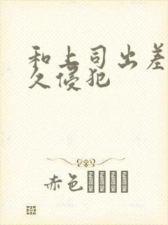 和上司出差被持久侵犯