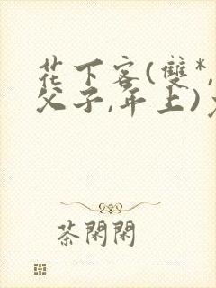 花下客(双*,父子,年上)免费阅读笔趣阁