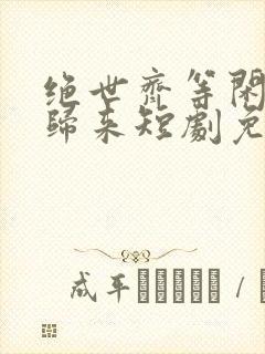 绝世齐等闲强龙归来短剧免费观看全集高清